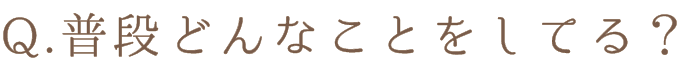 Q.普段どんなことをしてる?