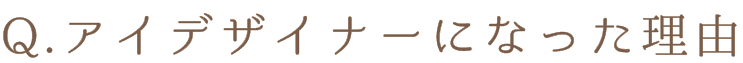 Q.アイデザイナーになった理由