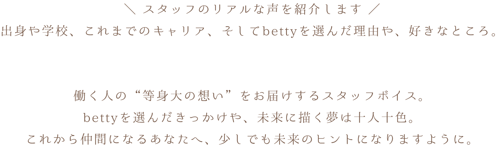 スタッフのリアルな声を紹介します。出身や学校、これまでのキャリア、そしてbettyを選んだ理由や、好きなところ。働く人の“等身大の想い”をお届けするスタッフボイス。bettyを選んだきっかけや、未来に描く夢は十人十色。これから仲間になるあなたへ、少しでも未来のヒントになりますように。