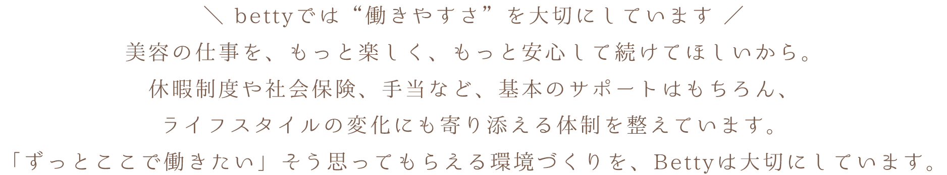 bettyでは“働きやすさ”を大切にしています。美容の仕事を、もっと楽しく、もっと安心して続けてほしいから。休暇制度や社会保険、手当など、基本のサポートはもちろん、ライフスタイルの変化にも寄り添える体制を整えています。「ずっとここで働きたい」そう思ってもらえる環境づくりを、Bettyは大切にしています。